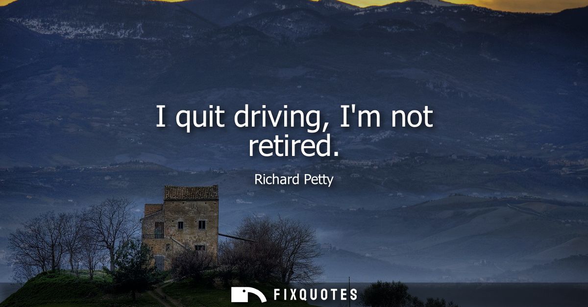 I quit driving, Im not retired