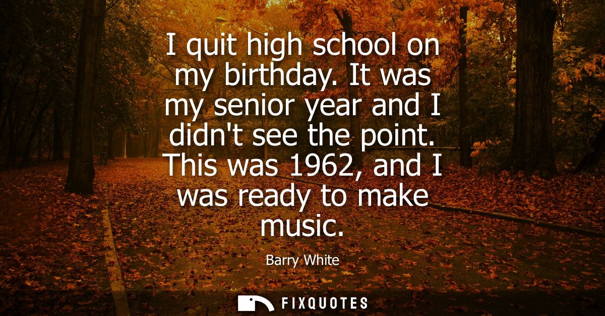 I quit high school on my birthday. It was my senior year and I didnt see the point. This was 1962, and I was ready to ma