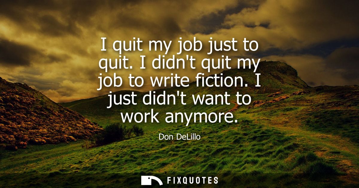 I quit my job just to quit. I didnt quit my job to write fiction. I just didnt want to work anymore