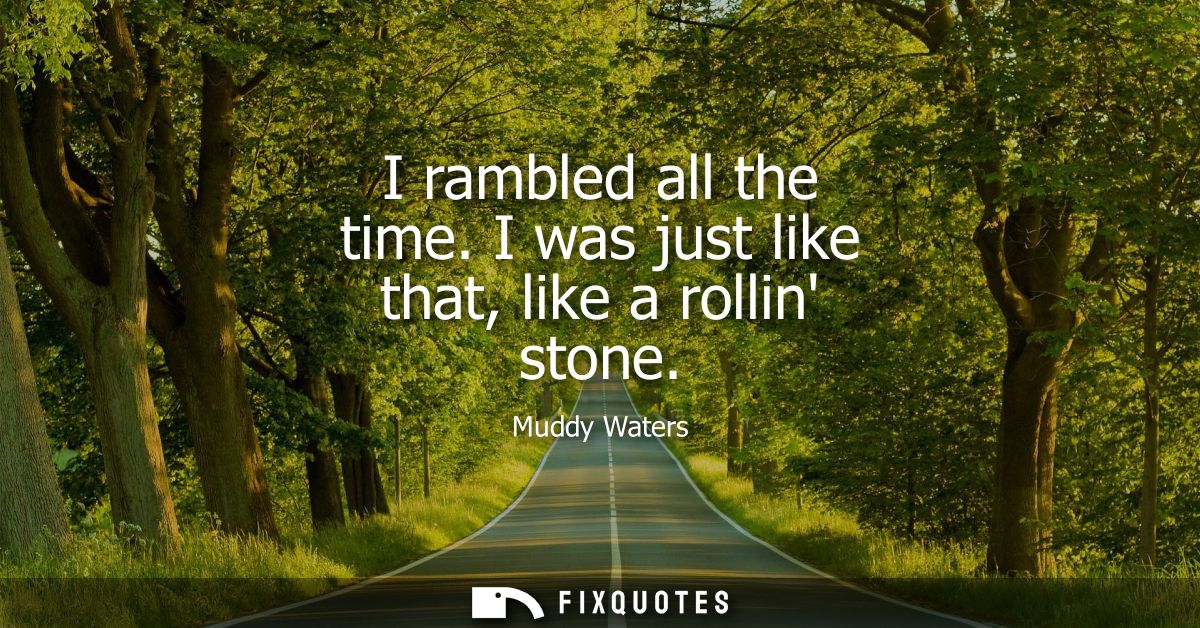 I rambled all the time. I was just like that, like a rollin stone