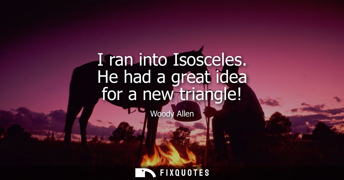 I ran into Isosceles. He had a great idea for a new triangle! - Woody Allen