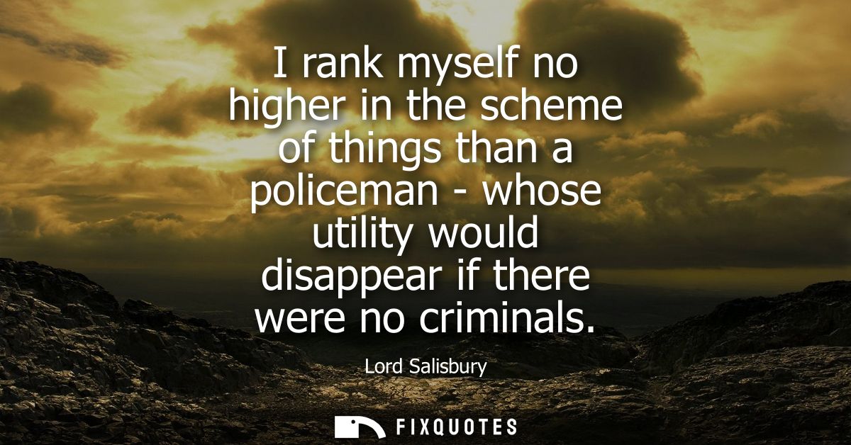 I rank myself no higher in the scheme of things than a policeman - whose utility would disappear if there were no crimin