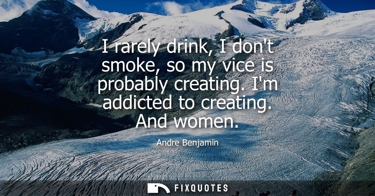 I rarely drink, I dont smoke, so my vice is probably creating. Im addicted to creating. And women
