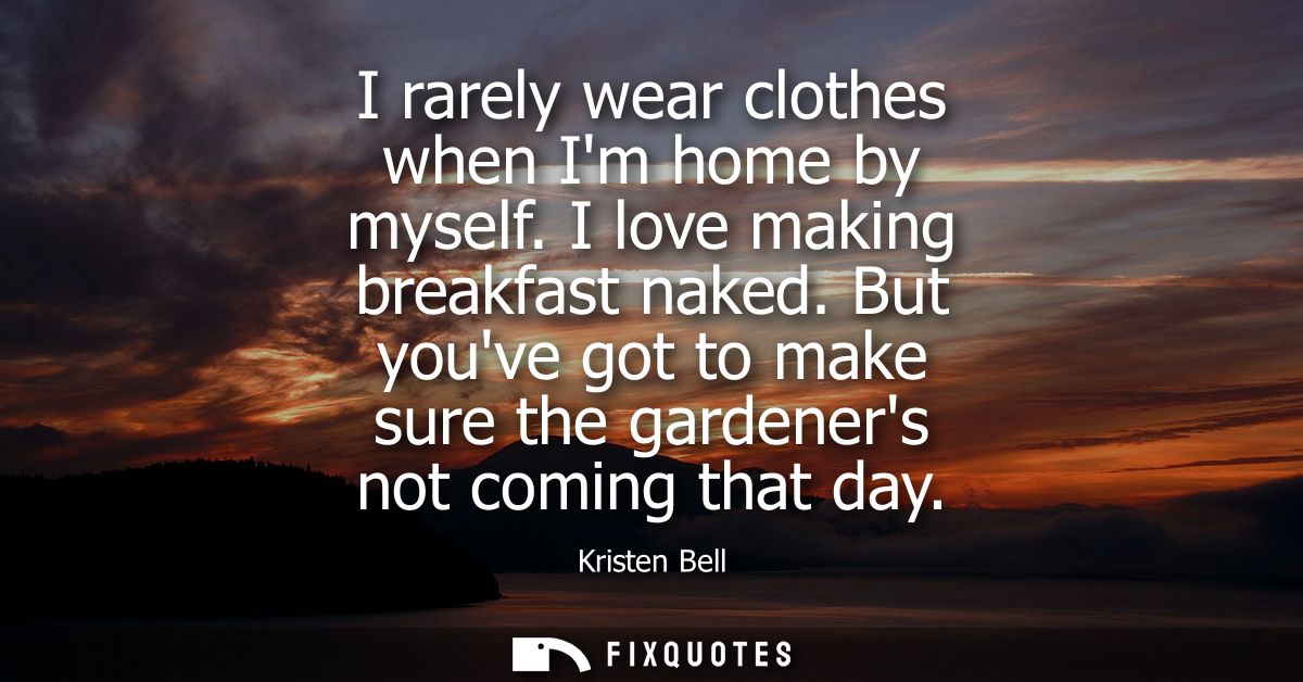 I rarely wear clothes when Im home by myself. I love making breakfast naked. But youve got to make sure the gardeners no