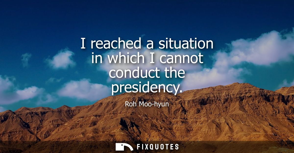 I reached a situation in which I cannot conduct the presidency