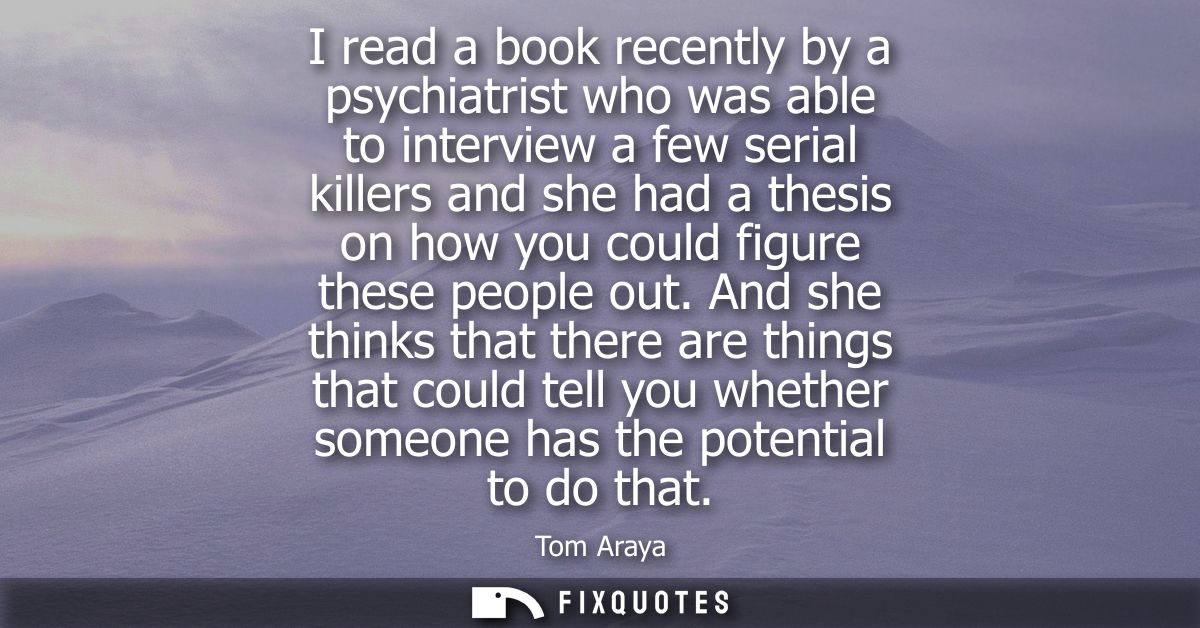 I read a book recently by a psychiatrist who was able to interview a few serial killers and she had a thesis on how you 