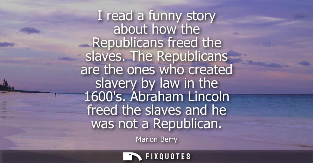 I read a funny story about how the Republicans freed the slaves. The Republicans are the ones who created slavery by law
