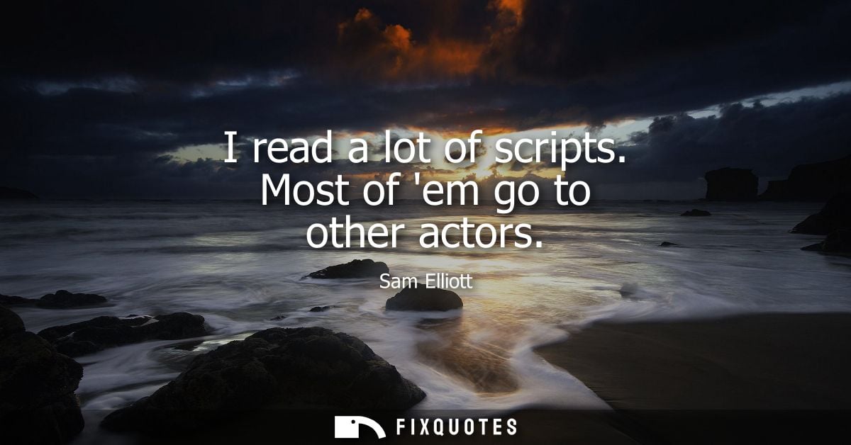 I read a lot of scripts. Most of em go to other actors