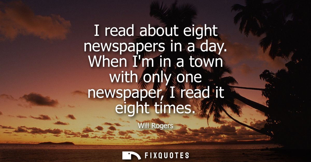 I read about eight newspapers in a day. When Im in a town with only one newspaper, I read it eight times