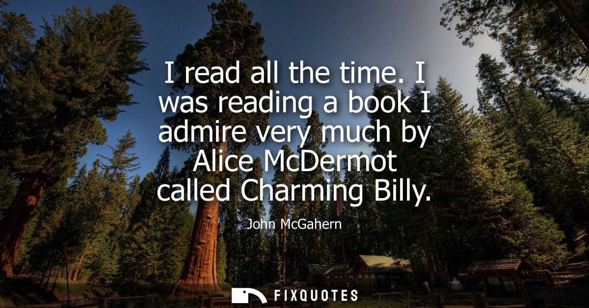 I read all the time. I was reading a book I admire very much by Alice McDermot called Charming Billy - John McGahern