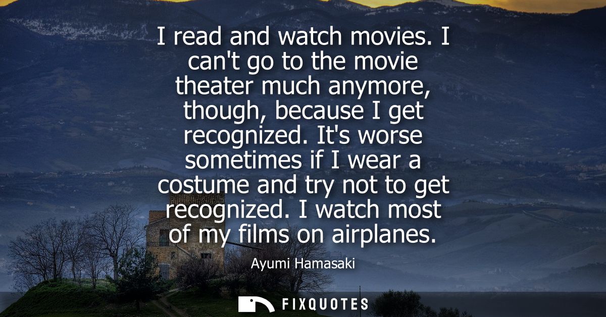 I read and watch movies. I cant go to the movie theater much anymore, though, because I get recognized.