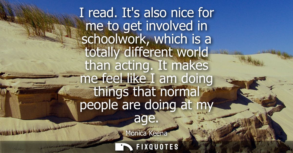 I read. Its also nice for me to get involved in schoolwork, which is a totally different world than acting.