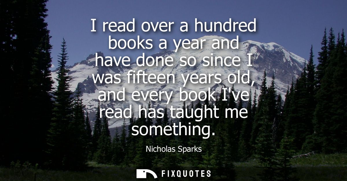 I read over a hundred books a year and have done so since I was fifteen years old, and every book Ive read has taught me
