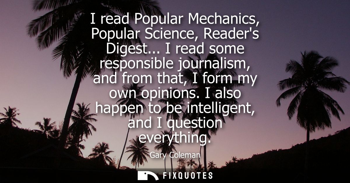 I read Popular Mechanics, Popular Science, Readers Digest... I read some responsible journalism, and from that, I form m