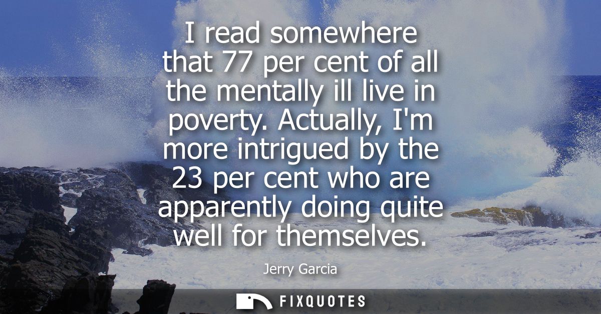 I read somewhere that 77 per cent of all the mentally ill live in poverty. Actually, Im more intrigued by the 23 per cen