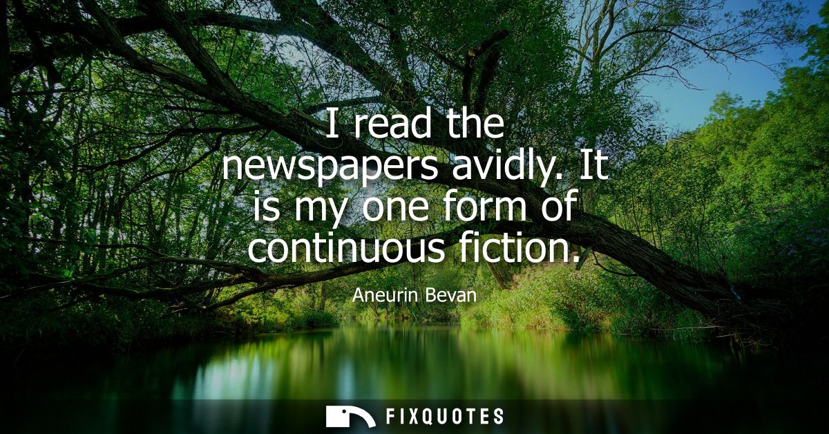 I read the newspapers avidly. It is my one form of continuous fiction