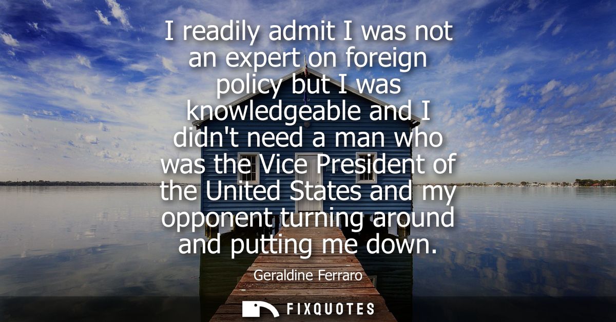 I readily admit I was not an expert on foreign policy but I was knowledgeable and I didnt need a man who was the Vice Pr