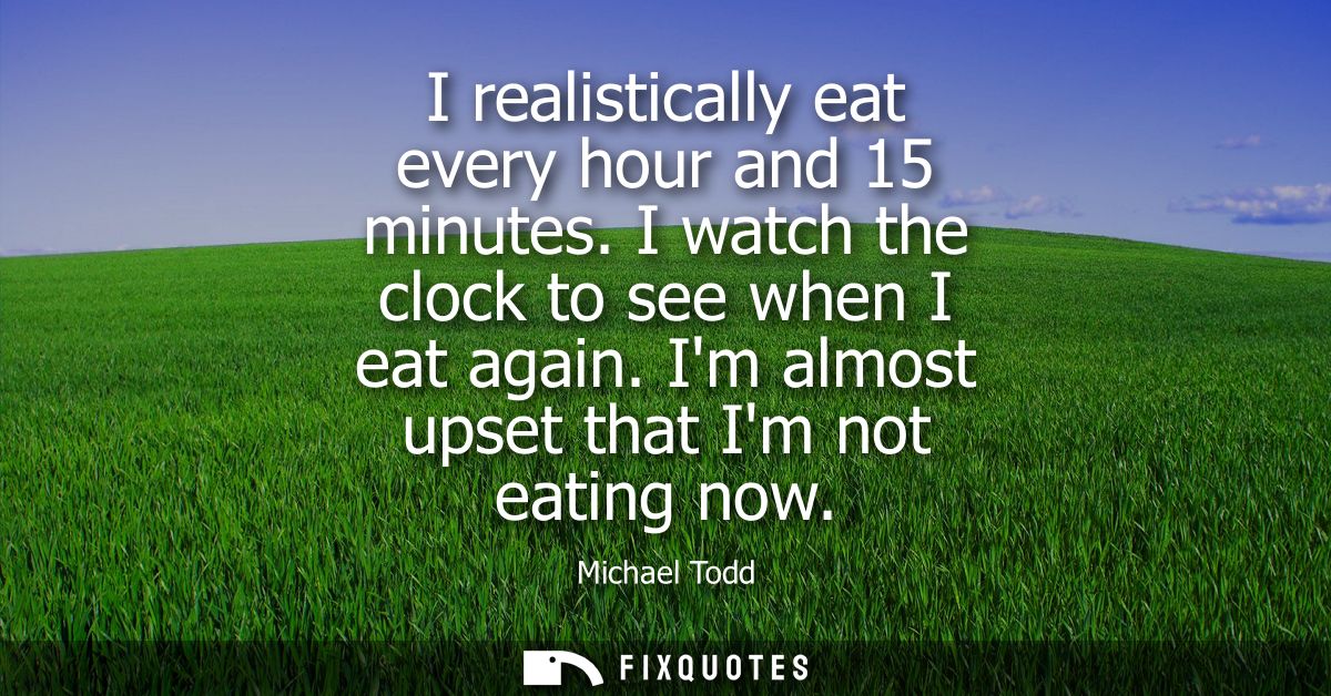 I realistically eat every hour and 15 minutes. I watch the clock to see when I eat again. Im almost upset that Im not ea
