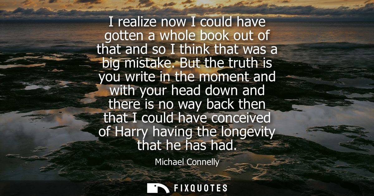 I realize now I could have gotten a whole book out of that and so I think that was a big mistake. But the truth is you w