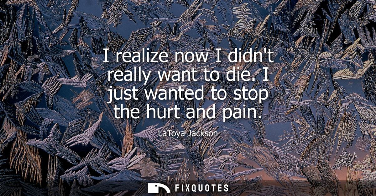 I realize now I didnt really want to die. I just wanted to stop the hurt and pain