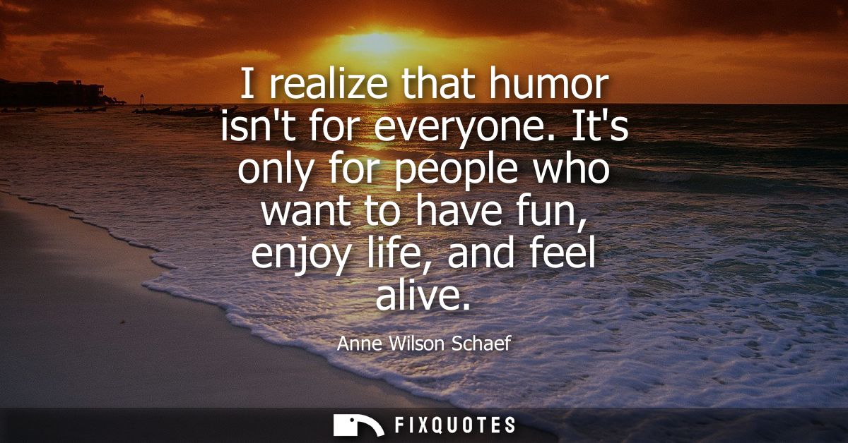 I realize that humor isnt for everyone. Its only for people who want to have fun, enjoy life, and feel alive