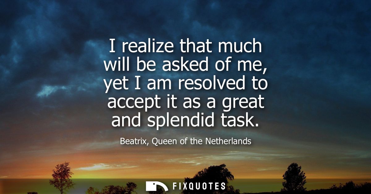 I realize that much will be asked of me, yet I am resolved to accept it as a great and splendid task