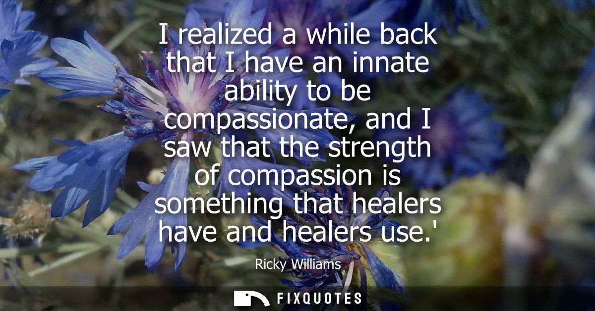 I realized a while back that I have an innate ability to be compassionate, and I saw that the strength of compassion is 