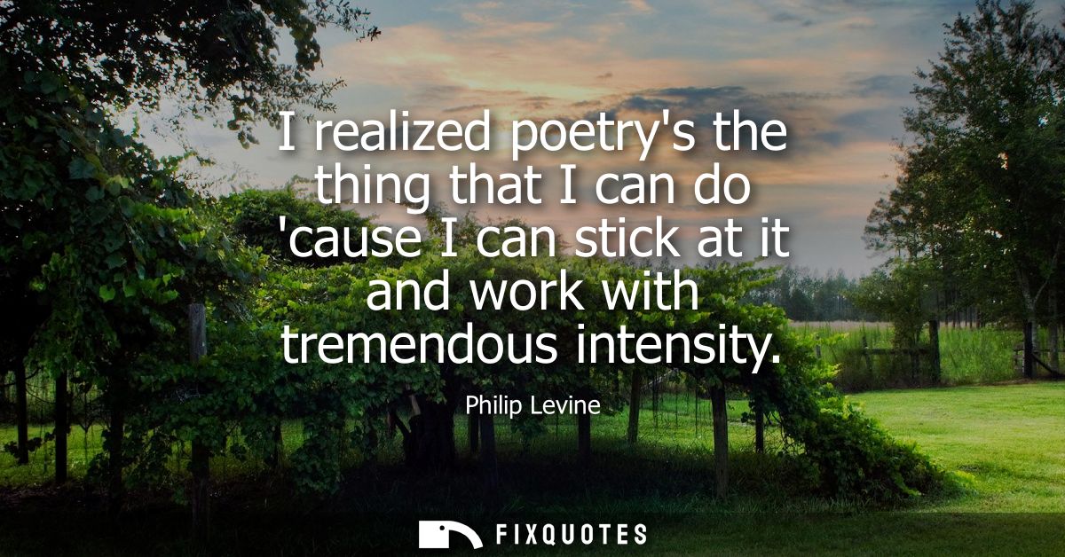 I realized poetrys the thing that I can do cause I can stick at it and work with tremendous intensity