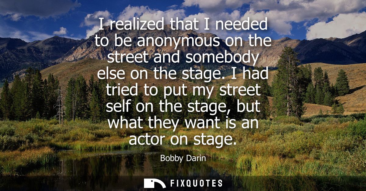 I realized that I needed to be anonymous on the street and somebody else on the stage. I had tried to put my street self