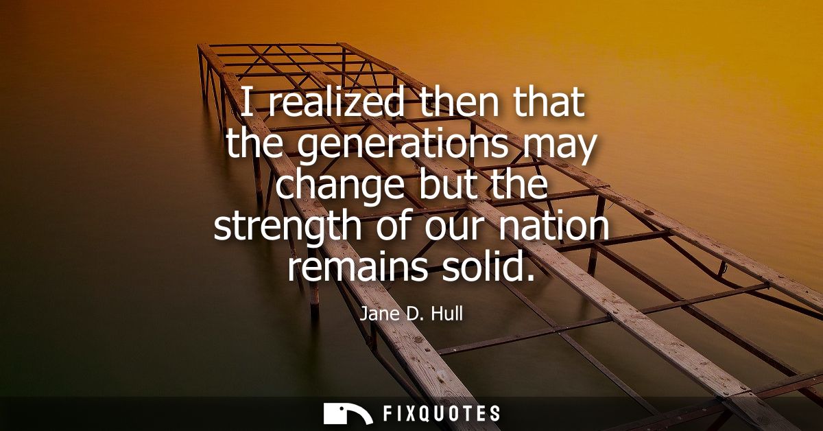 I realized then that the generations may change but the strength of our nation remains solid