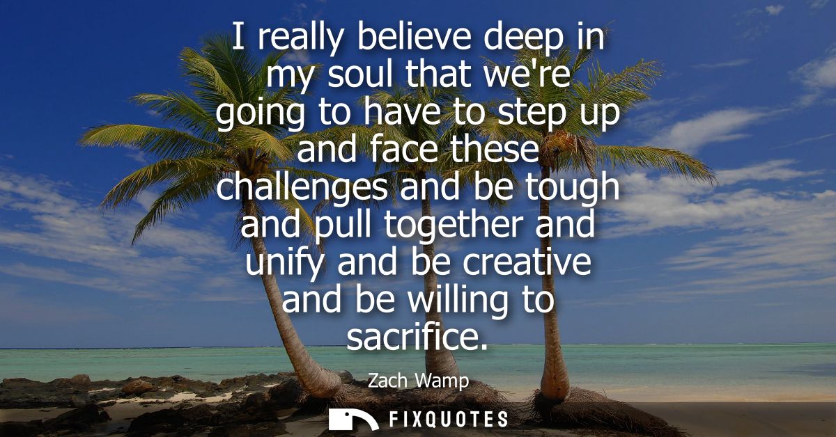 I really believe deep in my soul that were going to have to step up and face these challenges and be tough and pull toge