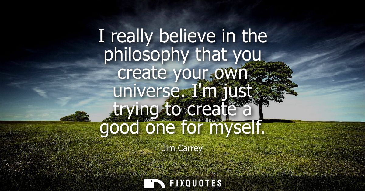 I really believe in the philosophy that you create your own universe. Im just trying to create a good one for myself