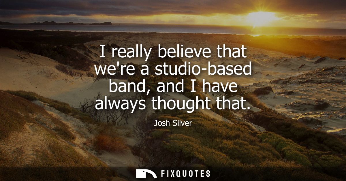 I really believe that were a studio-based band, and I have always thought that