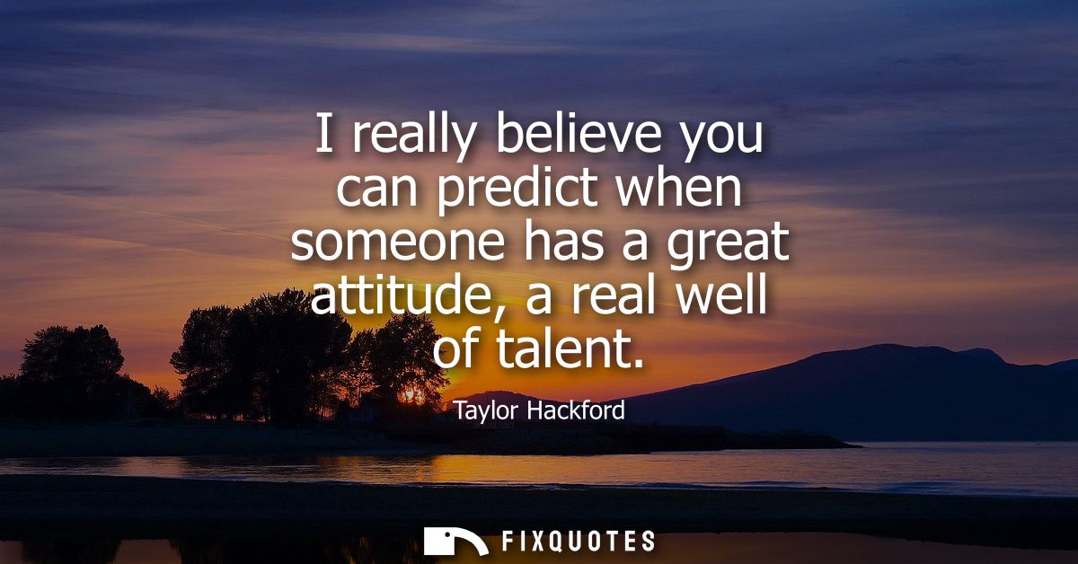 I really believe you can predict when someone has a great attitude, a real well of talent