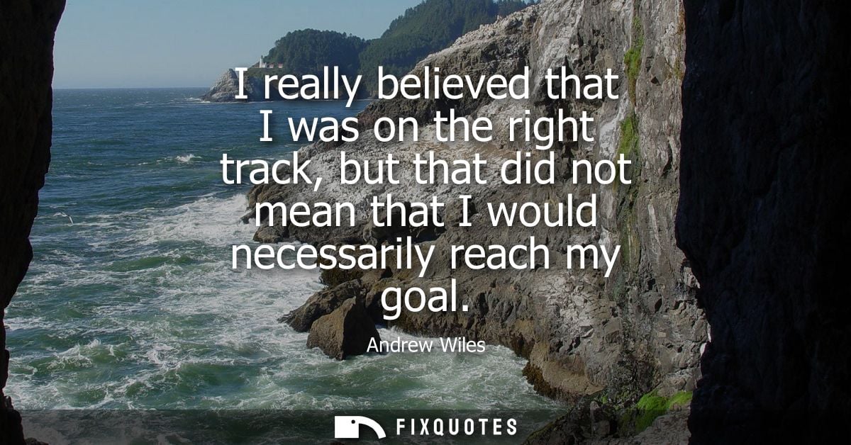 I really believed that I was on the right track, but that did not mean that I would necessarily reach my goal