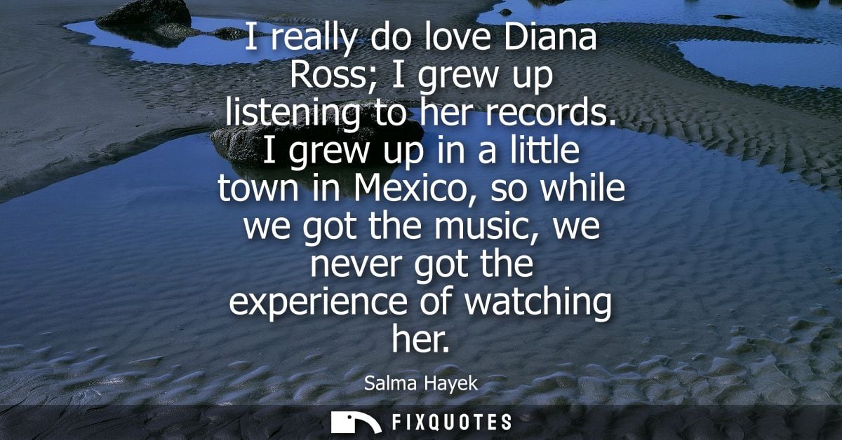 I really do love Diana Ross I grew up listening to her records. I grew up in a little town in Mexico, so while we got th