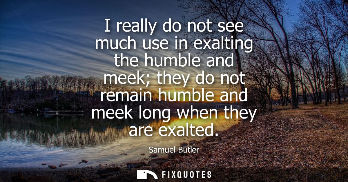 I really do not see much use in exalting the humble and meek they do not remain humble and meek long when they are exalt