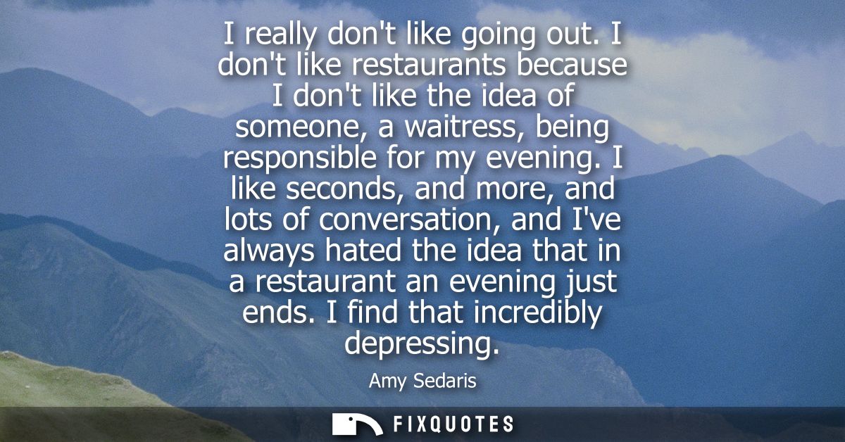 I really dont like going out. I dont like restaurants because I dont like the idea of someone, a waitress, being respons