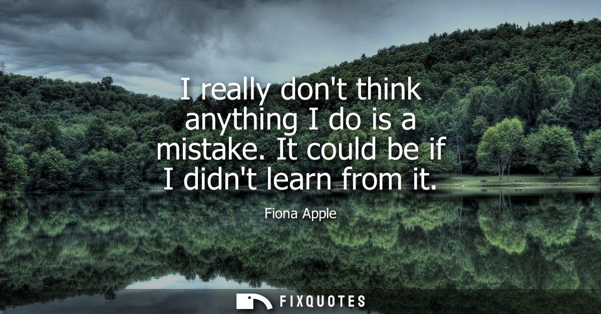 I really dont think anything I do is a mistake. It could be if I didnt learn from it