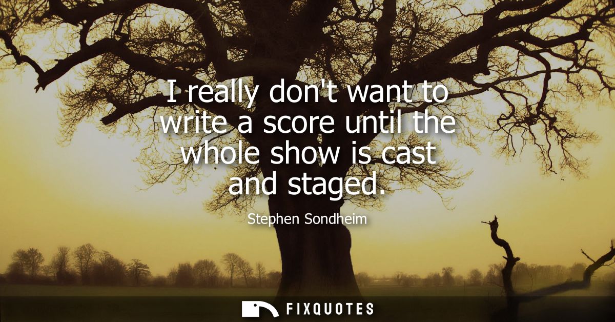 I really dont want to write a score until the whole show is cast and staged