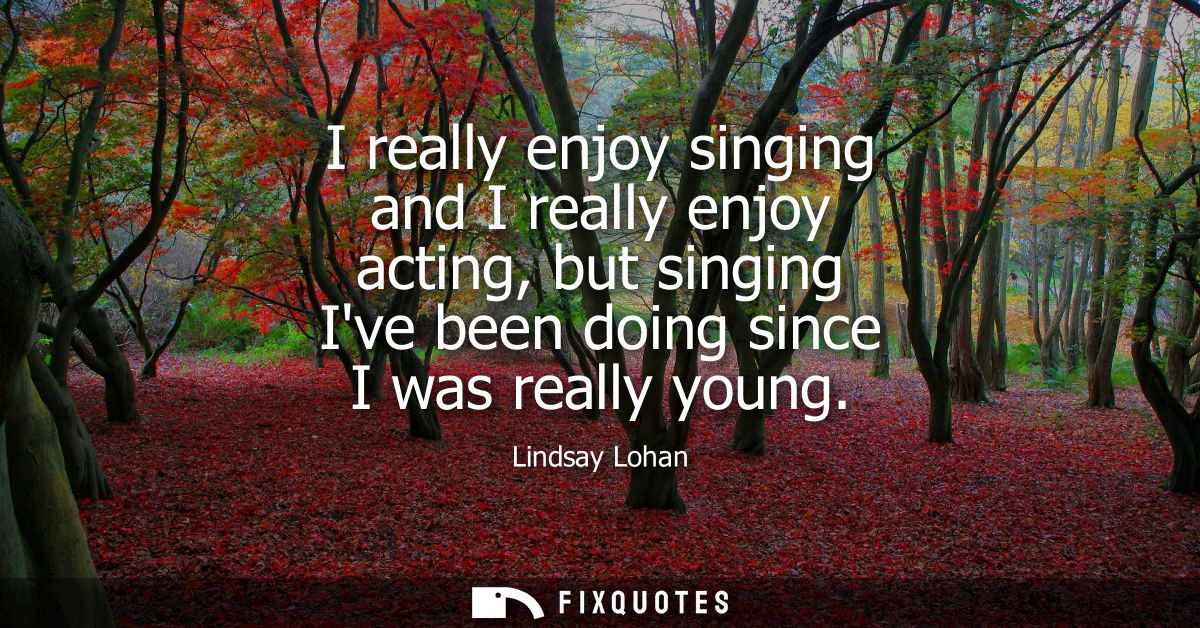 I really enjoy singing and I really enjoy acting, but singing Ive been doing since I was really young