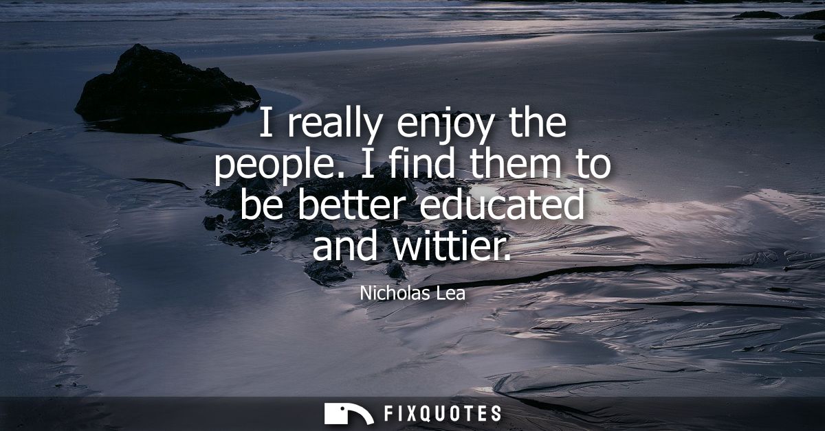 I really enjoy the people. I find them to be better educated and wittier
