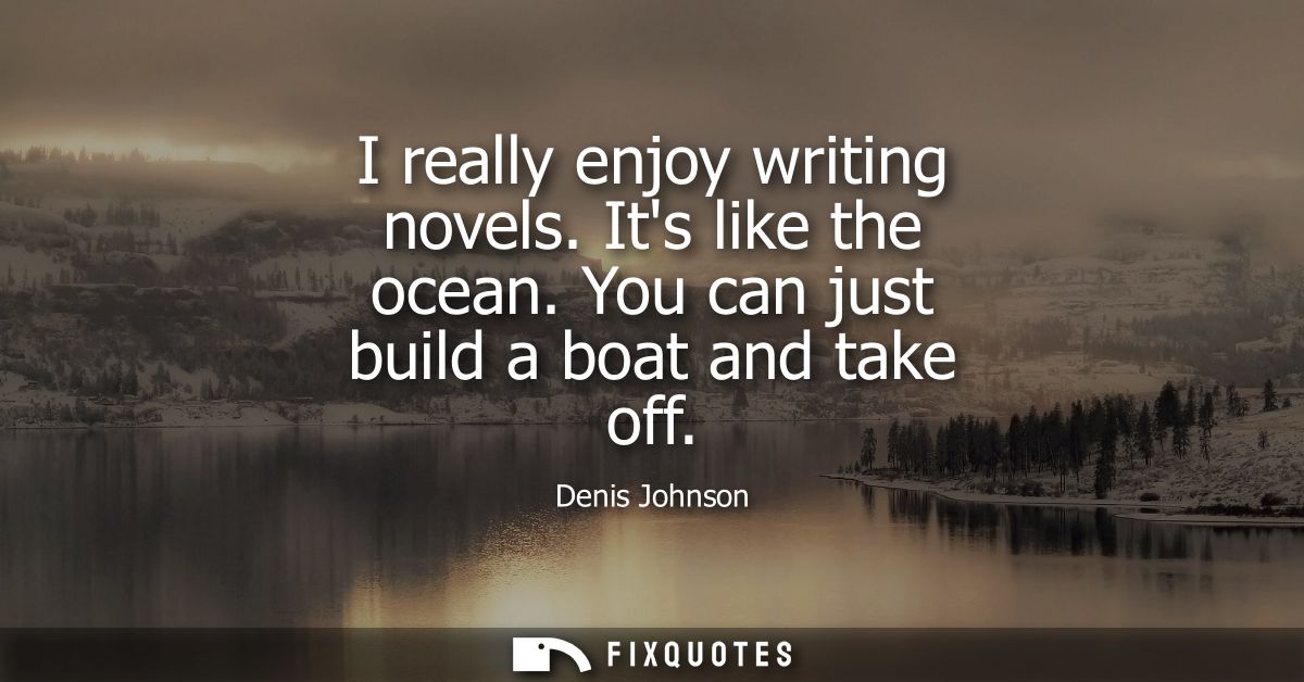 I really enjoy writing novels. Its like the ocean. You can just build a boat and take off