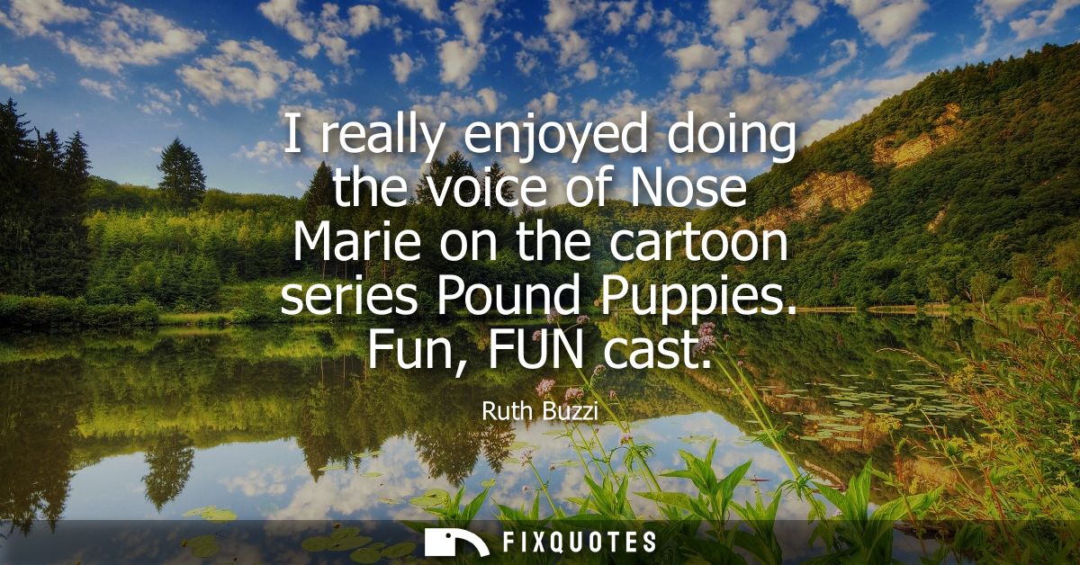 I really enjoyed doing the voice of Nose Marie on the cartoon series Pound Puppies. Fun, FUN cast