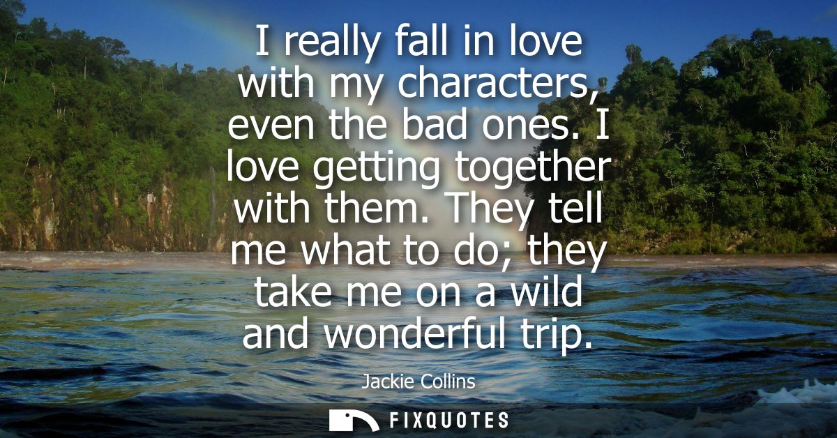 I really fall in love with my characters, even the bad ones. I love getting together with them. They tell me what to do 