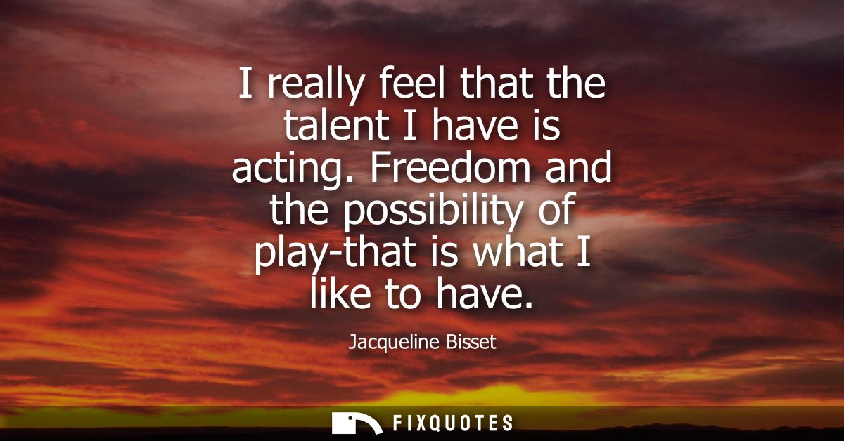 I really feel that the talent I have is acting. Freedom and the possibility of play-that is what I like to have