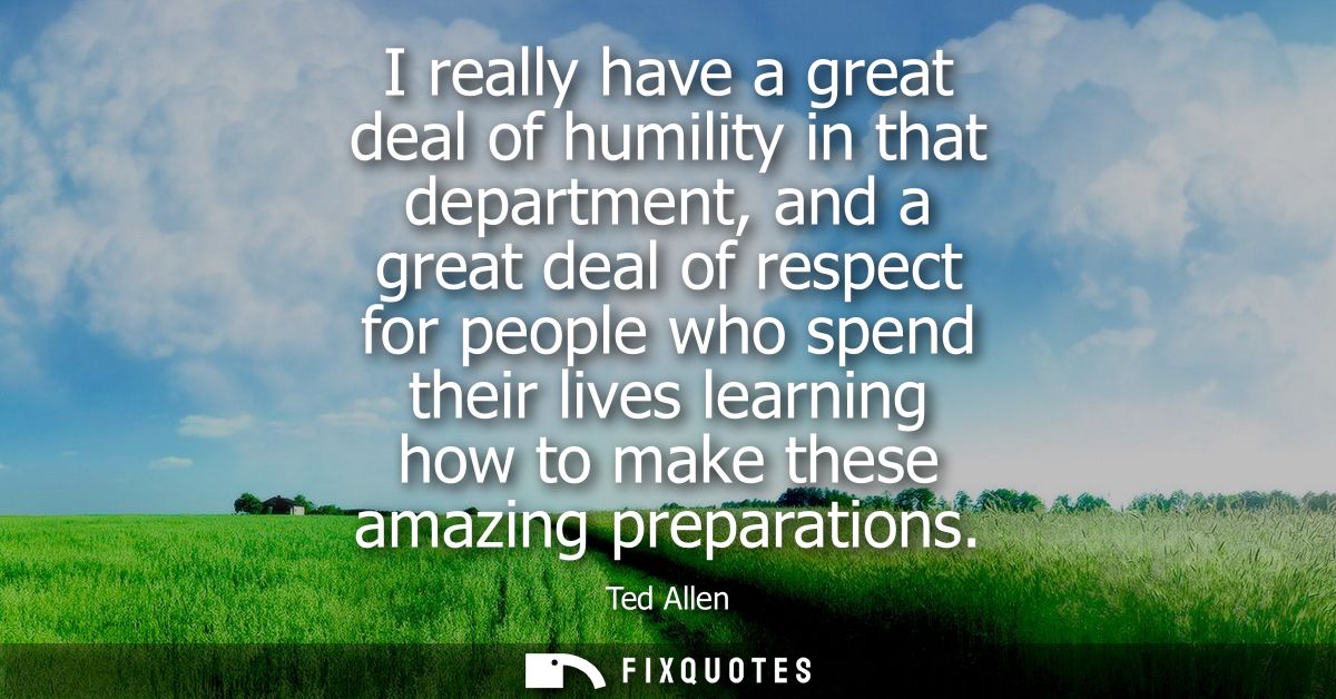 I really have a great deal of humility in that department, and a great deal of respect for people who spend their lives 