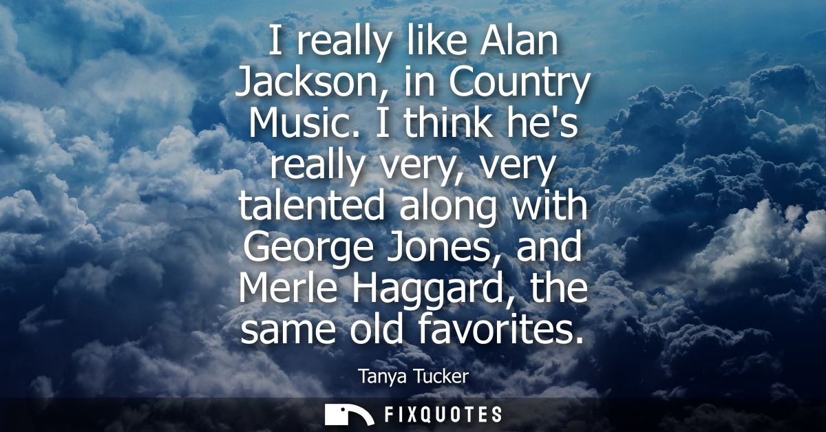 I really like Alan Jackson, in Country Music. I think hes really very, very talented along with George Jones, and Merle 