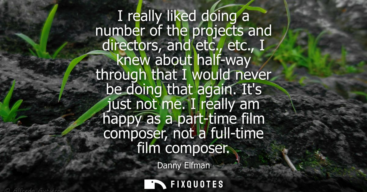 I really liked doing a number of the projects and directors, and etc., etc., I knew about half-way through that I would 