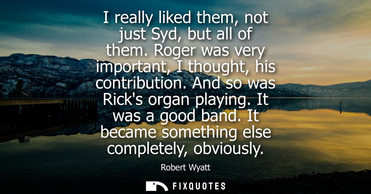 I really liked them, not just Syd, but all of them. Roger was very important, I thought, his contribution. And so was Ri